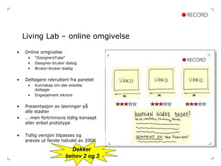 Living Lab – online omgivelse Online omgivelse “ DesignersTube” Designer-bruker dialog Bruker-bruker dialog Deltagere rekruttert fra panelet Kunnskap om den enkelte deltager Engasjement sikrere Presentasjon av løsninger på alle stadier …  men fortrinnsvis tidlig konsept eller enkel prototype Tidlig versjon tilpasses og prøves ut første halvdel av 2008 Dekker  behov 2 og 3 