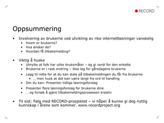 Oppsummering Involvering av brukerne ved utvikling av rike internettløsninger vanskelig Hvem er brukerne? Hva ønsker de? Hvordan få tilbakemelding? Viktig å huske Utnytte at folk har ulike bruksmåter – og gi verdi for den enkelte Brukerne er i rask endring – ikke lag for gårsdagens brukerne Legg til rette for at du kan stole på tilbakemeldingen du får fra brukerne …  men husk at det kan være langt fra ord til handling Om du kan: Presenter tidlige løsningsforslag Presenter flere løsningsforslag for brukerne dine …  og forsøk å gjøre tilbakemeldingsprosessen kreativ Til sist: Følg med RECORD-prosjektet – vi håper å kunne gi deg nyttig kunnskap i årene som kommer. www.recordproject.org 
