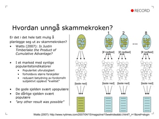 Hvordan unngå skammekroken? Er det i det hele tatt mulig å  planlegge seg ut av skammekroken? Watts (2007):  Is Justin Timberlake the Product of Cumulative Advantage? I et marked med synlige popularitetsindikatorer  Popularitet uforutsigbart forholdsvis større forskjeller redusert betydning av fordomsfri subjektivt opplevd ”kvalitet” De gode sjelden svært upopulære De dårlige sjelden svært populære ” any other result was possible” Watts (2007): http://www.nytimes.com/2007/04/15/magazine/15wwlnidealab.t.html?_r=1&oref=slogin [# nedlast] [# nedlast] [# nedlast] [laste ned] [laste ned] [laste ned] [laste ned] 1 2 … 8 