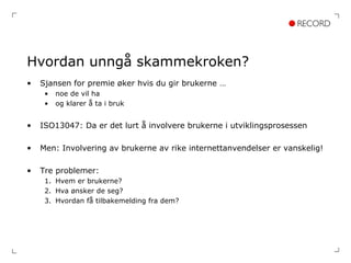 Hvordan unngå skammekroken? Sjansen for premie øker hvis du gir brukerne … noe de vil ha og klarer å ta i bruk ISO13047: Da er det lurt å involvere brukerne i utviklingsprosessen Men: Involvering av brukerne av rike internettanvendelser er vanskelig! Tre problemer: Hvem er brukerne? Hva ønsker de seg? Hvordan få tilbakemelding fra dem? 