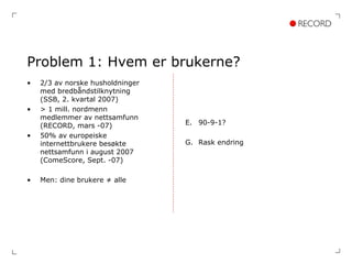 Problem 1: Hvem er brukerne? 2/3 av norske husholdninger med bredbåndstilknytning (SSB, 2. kvartal 2007) > 1 mill. nordmenn medlemmer av nettsamfunn (RECORD, mars -07) 50% av europeiske internettbrukere besøkte nettsamfunn i august 2007 (ComeScore, Sept. -07) Men: dine brukere ≠ alle 90-9-1? Rask endring 