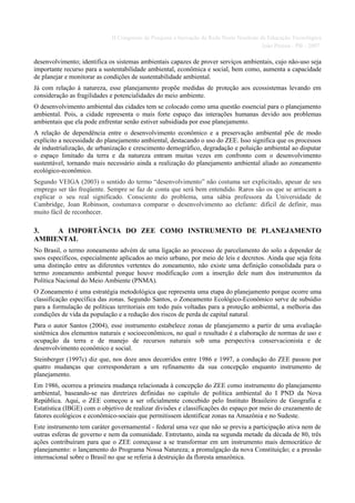II Congresso de Pesquisa e Inovação da Rede Norte Nordeste de Educação Tecnológica
                                                                                         João Pessoa - PB - 2007

desenvolvimento; identifica os sistemas ambientais capazes de prover serviços ambientais, cujo não-uso seja
importante recurso para a sustentabilidade ambiental, econômica e social, bem como, aumenta a capacidade
de planejar e monitorar as condições de sustentabilidade ambiental.
Já com relação à natureza, esse planejamento propõe medidas de proteção aos ecossistemas levando em
consideração as fragilidades e potencialidades do meio ambiente.
O desenvolvimento ambiental das cidades tem se colocado como uma questão essencial para o planejamento
ambiental. Pois, a cidade representa o mais forte espaço das interações humanas devido aos problemas
ambientais que ela pode enfrentar senão estiver subsidiada por esse planejamento.
A relação de dependência entre o desenvolvimento econômico e a preservação ambiental põe de modo
explícito a necessidade do planejamento ambiental, destacando o uso do ZEE. Isso significa que os processos
de industrialização, de urbanização e crescimento demográfico, degradação e poluição ambiental ao disputar
o espaço limitado da terra e da natureza entram muitas vezes em confronto com o desenvolvimento
sustentável, tornando mais necessário ainda a realização do planejamento ambiental aliado ao zoneamento
ecológico-econômico.
Segundo VEIGA (2003) o sentido do termo “desenvolvimento” não costuma ser explicitado, apesar de seu
emprego ser tão freqüente. Sempre se faz de conta que será bem entendido. Raros são os que se arriscam a
explicar o seu real significado. Consciente do problema, uma sábia professora da Universidade de
Cambridge, Joan Robinson, costumava comparar o desenvolvimento ao elefante: difícil de definir, mas
muito fácil de reconhecer.

3.   A IMPORTÂNCIA DO ZEE COMO INSTRUMENTO DE PLANEJAMENTO
AMBIENTAL
No Brasil, o termo zoneamento advém de uma ligação ao processo de parcelamento do solo a depender de
usos específicos, especialmente aplicados ao meio urbano, por meio de leis e decretos. Ainda que seja feita
uma distinção entre as diferentes vertentes do zoneamento, não existe uma definição consolidada para o
termo zoneamento ambiental porque houve modificação com a inserção dele num dos instrumentos da
Política Nacional do Meio Ambiente (PNMA).
O Zoneamento é uma estratégia metodológica que representa uma etapa do planejamento porque ocorre uma
classificação específica das zonas. Segundo Santos, o Zoneamento Ecológico-Econômico serve de subsídio
para a formulação de políticas territoriais em todo país voltadas para a proteção ambiental, a melhoria das
condições de vida da população e a redução dos riscos de perda de capital natural.
Para o autor Santos (2004), esse instrumento estabelece zonas de planejamento a partir de uma avaliação
sistêmica dos elementos naturais e socioeconômicos, no qual o resultado é a elaboração de normas de uso e
ocupação da terra e de manejo de recursos naturais sob uma perspectiva conservacionista e de
desenvolvimento econômico e social.
Steinberger (1997c) diz que, nos doze anos decorridos entre 1986 e 1997, a condução do ZEE passou por
quatro mudanças que corresponderam a um refinamento da sua concepção enquanto instrumento de
planejamento.
Em 1986, ocorreu a primeira mudança relacionada à concepção do ZEE como instrumento do planejamento
ambiental, baseando-se nas diretrizes definidas no capítulo de política ambiental do I PND da Nova
República. Aqui, o ZEE começou a ser oficialmente concebido pelo Instituto Brasileiro de Geografia e
Estatística (IBGE) com o objetivo de realizar divisões e classificações do espaço por meio do cruzamento de
fatores ecológicos e econômico-sociais que permitissem identificar zonas na Amazônia e no Sudeste.
Este instrumento tem caráter governamental - federal uma vez que não se previu a participação ativa nem de
outras esferas de governo e nem da comunidade. Entretanto, ainda na segunda metade da década de 80, três
ações contribuíram para que o ZEE começasse a se transformar em um instrumento mais democrático de
planejamento: o lançamento do Programa Nossa Natureza; a promulgação da nova Constituição; e a pressão
internacional sobre o Brasil no que se referia à destruição da floresta amazônica.
 