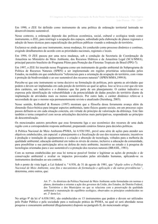II Congresso de Pesquisa e Inovação da Rede Norte Nordeste de Educação Tecnológica
                                                                                         João Pessoa - PB - 2007

Em 1990, o ZEE foi definido como instrumento de uma política de ordenação territorial lastreada no
desenvolvimento sustentável.
Nesse contexto, a ordenação depende das políticas econômica, social, cultural e ecológica tendo como
instrumento, o ZEE, para restringir a ocupação dos espaços, subsidiado pela elaboração de planos regionais e
adoção de bases técnicas para espacialização das políticas públicas visando a ordenação do território.
Esclarece-se ainda que esse instrumento, nessa mudança, foi conduzido como processo dinâmico e contínuo,
exigindo detalhamentos de acordo com as prioridades nacionais, regionais e locais.
Em 1994, O ZEE passou por uma nova mudança, sob a condução da Secretaria de Coordenação da
Amazônia no Ministério do Meio Ambiente, dos Recursos Hídricos e da Amazônia Legal (SCA/MMA),
principal parceiro brasileiro do Programa Piloto para Proteção das Florestas Tropicais do Brasil (PPG-7).
Em 1997, o ZEE foi inserido nesse Programa como um instrumento de gestão ambiental do Subprograma de
Política de Recursos Naturais (SPRN) a ser implementado em regiões prioritárias selecionadas pelos
Estados, na medida em que estabeleceria "referenciais para a orientação da ocupação do território, com vistas
à proteção da biodiversidade e ao uso sustentável dos recursos naturais" (SPRN/MMA,1999:8).
Percebe-se que este instrumento se torna decisivo na formulação de políticas, pois aponta as atividades que
podem e devem ser implantadas em cada porção do território ao qual se aplica. Isso se leva a crer que ele tem
dois caráteres, um indicativo e o dinâmico que faz parte de um planejamento. O caráter indicativo se
expressa pela identificação da vulnerabilidade e da potencialidade de dadas porções do território diante da
implantação de atividades mais ou menos sustentáveis. Por outro lado, o caráter dinâmico refere-se à
necessidade de que o mesmo seja permanentemente revisto e atualizado (Steinberg, 2003).
Nesse sentido, Kolhsdorf & Romero (1997) mostram que a filosofia dessa ferramenta avança além da
dimensão físico-biótica para integrar aspectos ambientais, tanto físicos quanto sociais, em um processo cujos
passos definem-se em cada situação concreta, em virtude do princípio de valorização da diferença. Este fato
também o torna compatível com novas articulações decisórias mais participativas, respondendo ao princípio
de descentralização.
Os mencionados autores percebem que essa ferramenta liga o uso econômico dos recursos de uma dada
região com a correspondente resposta ambiental, preparando cenários futuros para decisões políticas.
A Política Nacional de Meio Ambiente-PNMA, lei 6.938/1981, prevê uma série de ações para atender aos
objetivos estabelecidos, em especial: o planejamento e a fiscalização do uso dos recursos naturais; incentivos
à produção e instalação de equipamentos e a criação e absorção de tecnologia, voltados para a melhoria da
qualidade ambiental; educação ambiental em todos os níveis de ensino, inclusive a educação da comunidade,
para possibilitar a sua participação ativa na defesa do meio ambiente; incentivo ao estudo e à pesquisa de
tecnologias orientadas para o uso sustentável e a proteção dos recursos naturais (BRASIL, 1981).
Com as normas estabelecidas por essa lei torna-se possível limitar e legitimar as ações de proteção e de
conservação ambiental e avaliar os impactos provocados pelas atividades humanas, aplicando-se os
instrumentos destinados ao seu controle.
Sob o ponto de vista legal, a Lei federal n. º 6.938, de 31 de agosto de 1981, que “dispõe sobre a Política
Nacional de Meio Ambiente, seus fins e mecanismos de formulação e aplicação e dá outras providências”,
determina, entre outros, que:


                        Art. 5º - As diretrizes da Política Nacional de Meio Ambiente serão formuladas em normas e
                        planos, destinados a orientar a ação dos governos da União, dos Estados, do Distrito Federal,
                        dos Territórios e dos Municípios no que se relaciona com a preservação da qualidade
                        ambiental e manutenção do equilíbrio ecológico, observados os princípios estabelecidos no
                        art. 2º desta Lei.
No artigo 9º da lei nº 6.938/1981, são estabelecidos os 13 instrumentos que podem e devem ser utilizados
pelo Poder Público e pela sociedade para a realização prática da PNMA, na qual só será abordado nessa
pesquisa o zoneamento ambiental (Regulamento) disposto no parágrafo II, do mencionado artigo.
 