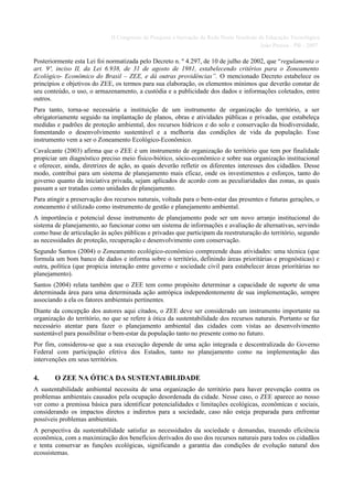 II Congresso de Pesquisa e Inovação da Rede Norte Nordeste de Educação Tecnológica
                                                                                         João Pessoa - PB - 2007

Posteriormente esta Lei foi normatizada pelo Decreto n. º 4.297, de 10 de julho de 2002, que “regulamenta o
art. 9º, inciso II, da Lei 6.938, de 31 de agosto de 1981, estabelecendo critérios para o Zoneamento
Ecológico- Econômico do Brasil – ZEE, e dá outras providências”. O mencionado Decreto estabelece os
princípios e objetivos do ZEE, os termos para sua elaboração, os elementos mínimos que deverão constar de
seu conteúdo, o uso, o armazenamento, a custódia e a publicidade dos dados e informações coletados, entre
outros.
Para tanto, torna-se necessária a instituição de um instrumento de organização do território, a ser
obrigatoriamente seguido na implantação de planos, obras e atividades públicas e privadas, que estabeleça
medidas e padrões de proteção ambiental, dos recursos hídricos e do solo e conservação da biodiversidade,
fomentando o desenvolvimento sustentável e a melhoria das condições de vida da população. Esse
instrumento vem a ser o Zoneamento Ecológico-Econômico.
Cavalcante (2003) afirma que o ZEE é um instrumento de organização do território que tem por finalidade
propiciar um diagnóstico preciso meio físico-biótico, sócio-econômico e sobre sua organização institucional
e oferecer, ainda, diretrizes de ação, as quais deverão refletir os diferentes interesses dos cidadãos. Desse
modo, contribui para um sistema de planejamento mais eficaz, onde os investimentos e esforços, tanto do
governo quanto da iniciativa privada, sejam aplicados de acordo com as peculiaridades das zonas, as quais
passam a ser tratadas como unidades de planejamento.
Para atingir a preservação dos recursos naturais, voltada para o bem-estar das presentes e futuras gerações, o
zoneamento é utilizado como instrumento de gestão e planejamento ambiental.
A importância e potencial desse instrumento de planejamento pode ser um novo arranjo institucional do
sistema de planejamento, ao funcionar como um sistema de informações e avaliação de alternativas, servindo
como base de articulação às ações públicas e privadas que participam da reestruturação do território, segundo
as necessidades de proteção, recuperação e desenvolvimento com conservação.
Segundo Santos (2004) o Zoneamento ecológico-econômico compreende duas atividades: uma técnica (que
formula um bom banco de dados e informa sobre o território, definindo áreas prioritárias e prognósticas) e
outra, política (que propicia interação entre governo e sociedade civil para estabelecer áreas prioritárias no
planejamento).
Santos (2004) relata também que o ZEE tem como propósito determinar a capacidade de suporte de uma
determinada área para uma determinada ação antrópica independentemente de sua implementação, sempre
associando a ela os fatores ambientais pertinentes.
Diante da concepção dos autores aqui citados, o ZEE deve ser considerado um instrumento importante na
organização do território, no que se refere à ótica da sustentabilidade dos recursos naturais. Portanto se faz
necessário atentar para fazer o planejamento ambiental das cidades com vistas ao desenvolvimento
sustentável para possibilitar o bem-estar da população tanto no presente como no futuro.
Por fim, considerou-se que a sua execução depende de uma ação integrada e descentralizada do Governo
Federal com participação efetiva dos Estados, tanto no planejamento como na implementação das
intervenções em seus territórios.

4.      O ZEE NA ÓTICA DA SUSTENTABILIDADE
A sustentabilidade ambiental necessita de uma organização do território para haver prevenção contra os
problemas ambientais causados pela ocupação desordenada da cidade. Nesse caso, o ZEE aparece ao nosso
ver como a premissa básica para identificar potencialidades e limitações ecológicas, econômicas e sociais,
considerando os impactos diretos e indiretos para a sociedade, caso não esteja preparada para enfrentar
possíveis problemas ambientais.
A perspectiva da sustentabilidade satisfaz as necessidades da sociedade e demandas, trazendo eficiência
econômica, com a maximização dos benefícios derivados do uso dos recursos naturais para todos os cidadãos
e tenta conservar as funções ecológicas, significando a garantia das condições de evolução natural dos
ecossistemas.
 