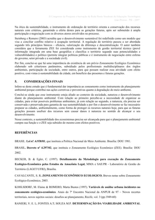 II Congresso de Pesquisa e Inovação da Rede Norte Nordeste de Educação Tecnológica
                                                                                          João Pessoa - PB - 2007

Na ótica da sustentabilidade, o instrumento de ordenação de território orienta a conservação dos recursos
naturais com critérios, garantindo a oferta destes para as gerações futuras, após ser submetido à ampla
participação e negociação com os diversos atores envolvidos no processo.
Steinberg e Romero (2003) acredita que o desenvolvimento sustentável foi redefinido como um modelo que
visa a conciliar conflito relativo à ocupação territorial. A regulação do território passou a ser abordada
segundo três princípios básicos - eficácia, valorização da diferença e descentralização. O autor também
considera que a ferramenta ZEE foi considerada como instrumento de gestão territorial técnico (provê
informação integrada em uma base geográfica e classifica o território segundo suas potencialidades e
vulnerabilidades) e político (permite integrar políticas públicas e é instrumento de negociação entre esferas
do governo, setor privado e a sociedade civil).
Por fim, conclui-se que há uma importância da existência de um prévio Zoneamento Ecológico Econômico
elaborado sob criteriosos parâmetros, subsidiado pelos profissionais multidisciplinares dos órgãos
ambientais, participação da sociedade, entre outros, para que possam realizar essa atividade com efeito
positivo, com vistas à sustentabilidade da cidade, em beneficio das presentes e futuras gerações.

5.      CONSIDERAÇÕES FINAIS
Infere-se deste estudo que é fundamental dar importância ao zoneamento como instrumento do planejamento
ambiental porque contribui nas ações corretivas e preventivas quanto à degradação do meio ambiente.
Conclui-se ainda que esse instrumento esteja aliado ao contexto da sociedade, natureza e desenvolvimento
diante do planejamento ambiental. Com relação ao primeiro percebe-se a necessidade de organizar as
cidades, para evitar possíveis problemas ambientais; já com relação ao segundo, a natureza, ela precisa ser
conservada e preservada para garantia de sua sustentabilidade e por fim o desenvolvimento se faz necessário
preparar as cidades, ambientalmente, como forma de proteger os recursos naturais hoje, para que as futuras
gerações possam usufruir dos recursos sem causar danos à natureza no sentido de alcançar o seu
desenvolvimento.
Nesse contexto, a sustentabilidade dos ecossistemas precisa ser alcançada para que o planejamento ambiental
cumpra sua função e o ZEE seja subsidio do mesmo com efeitos positivos.


REFERÊNCIAS

BRASIL. Lei nº. 6.938/81, que instituiu a Política Nacional do Meio Ambiente. Brasília: DOU 1981.

BRASIL. Decreto nº 4.297/02, que instituiu o Zoneamento Ecológico Econômico (ZEE). Brasília: DOU
2002.

BECKER, B. & Egler, C. (1997). Detalhamento da Metodologia para execução do Zoneamento
Ecológico-Econômico pelos Estados da Amazônia Legal, MMA e SAE/PR - Laboratório de Gestão do
Território (LAGET/UFRJ), Brasília.

CAVALCANTE, S. R. ZONEAMENTO ECONÔMICO ECOLOGICO. Breves notas sobre Zoneamento
Ecológico-Econômico, 2003.

KOHLSDORF, M. Elaine & ROMERO, Marta Bustos (1997). Variáveis de análise urbana incidentes no
zoneamento ecológico-econômico. Anais do 7º Encontro Nacional da ANPUR de 97 – Novos recortes
territoriais, novos sujeitos sociais: desafios ao planejamento, Recife, vol. 3 (pp.1949-60)

RANIERI, V. E. L; FONTES A.T; SOUZA M.P. DETERMINAÇÃO DA VIABILIDADE AMBIENTAL
 