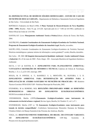 II Congresso de Pesquisa e Inovação da Rede Norte Nordeste de Educação Tecnológica
                                                                                           João Pessoa - PB - 2007

DA DISPOSIÇÃO FINAL DE RESÍDUOS SÓLIDOS DOMICILIARES - ESTUDO DE CASO DO
MUNICÍPIO DE DESCALVADO (SP). - Departamento de Hidráulica e Saneamento Escola de Engenharia
de São Carlos – Universidade de São Paulo.

REPÚBLICA Federativa do Brasil (1986). I Plano Nacional de Desenvolvimento da Nova República
(1986 - 1989), Brasília - Parte VI, pp. 215-220. Aprovado pela lei n.º 7.486 de 6/6/1986 e publicado no
Diário Oficial da União de 12/6/1986.

SANTOS, R.F. Livro: Planejamento Ambiental: Teoria e Prática.Editora: oficina de Textos. São Paulo,
2004.

SAE/PR(1991), Comissão Coordenadora do Zoneamento Ecológico-Econômico do Território Nacional.
Programa de Zoneamento Ecológico-Econômico da Amazônia Legal, Brasília, novembro.

SAE/PR (1992), Comissão Coordenadora do Zoneamento Ecológico-Econômico do Território Nacional.
Diretrizes metodológicas e patamar mínimo de informações a serem geradas(2* versão), Brasília, dezembro.

São Carlos – SP, 2002. III Simpósio Internacional de Qualidade Ambiental - Gestão Ambiental Urbana
e Industrial. 20 a 22 de maio de 2002 - Porto Alegre - RS - Associação Brasileira de Engenharia Sanitária e
Ambiental.

SILVA, J. S.V & SANTOS, R. F. ZONEAMENTO PARA PLANEJAMENTO AMBIENTAL:
VANTAGENS E RESTRIÇÕES DE MÉTODOS E TÉCNICAS. Cadernos de Ciência & Tecnologia,
Brasília, v. 21, n. 2, p.221-263, maio/ago. 2004

SOUZA, M. P; FONTES, A. T.; RANIERI,V. E. L; MONTAÑO, M.; OLIVEIRA, I. S. D.
ZONEAMENTO           AMBIENTAL           PARA       DETERMINAÇÃO             DE     APTIDÕES         PARA       A
IMPLANTAÇÃO DE ATERRO SANITÁRIO NO MUNICÍPIO DE PIRACICABA - SP. Relatório
Técnico-Convênio FIPAI-EESC/USP - Prefeitura Municipal de Piracicaba, 2002.

STEINBERG, M & ROMERO, M.B. REFLEXÕES PRELIMINARES SOBRE AS DIMENSÕES
DEMOGRÁFICAS              URBANAS            DO       ZONEAMENTO               ECOLÓGICO-ECONÔMICO.
NEUR/Universidade de Brasília

STEINBERGER,         Marilia    (1997b).Zoneamento        Ecológico-Econômico        como     instrumento      de
ordenamento territorial urbano e regional, Revista Agora, Brasília, Ed. Paralelo 15, vol 1, n* 1.

STEINBERGER, Marília (1997 c). “O Zoneamento Ecológico-Econômico como instrumento para
tomada de decisões compartilhada”, Conferência Interamericana Dimensões Humanas da Mudança
Climática Global e do Manejo Sustentável das Florestas das Américas, Brasília.

VEIGA, J.E. DESENVOLVIMENTO TERRITORIAL DO BRASIL: DO ENTULHO VARGUISTA
AO        ZONEAMENTO                ECOLÓGICO-ECONÔMICO.                     USP–Dep.         Economia         &
Procam.www.fea.usp.br/professores/zeeli/.
 