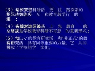 （ 3 ） 学校教育科研活动更关注实践探索的过程、积极的人际互动和教育教学行为的连环跟进 ; （ 4 ） 在探索性实践基础上对先进教育经验的总结，是学校教育科研不可忽视的重要形式 ; （ 5 ） “正式”的教育研究活动和“非正式”的教育研究活动具有同等重要的力量，它们共同构成了学校的学习文化。 