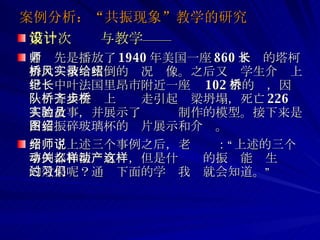 案例分析：“共振现象”教学的研究 第一次设计与教学—— 老师先是播放了 1940 年美国一座 860 米长的塔柯姆大桥被风吹倒的实况录像。之后又给学生介绍上世纪中叶法国里昂市附近一座长 102 米的桥，因一队士兵在桥上齐步走引起桥梁坍塌，死亡 226 人的故事，并展示了实验员制作的模型。接下来是声音振碎玻璃杯的图片展示和介绍。 介绍了上述三个事例之后，老师说：“上述的三个事例都和振动有关，但是什么样的振动能产生这样的效果呢？通过下面的学习我们就会知道。” 