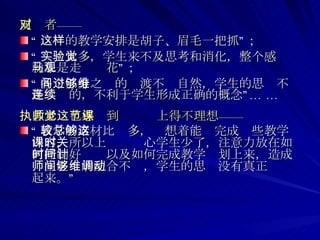 反对者—— “ 这样的教学安排是胡子、眉毛一把抓”； “ 实验太多，学生来不及思考和消化，整个感觉就象是走马观花”； “ 各个部分之间的过渡不够自然，学生的思维不是连续的，不利于学生形成正确的概念”… … 执教老师也感觉到这节课上得不理想—— “ 教学的素材比较多，总想着能够完成这些教学内容，所以上课时关心学生少了，注意力放在如何控制好时间以及如何完成教学计划上来，造成师生之间的配合不够，学生的思维没有真正调动起来。”  