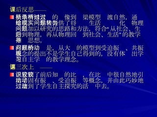 课后反思—— 从塔柯姆大桥的录像到桥梁模型过渡自然，通过建模，给学生提供了将现实生活问题转化为物理问题加以研究的思路和方法，符合“从社会、生活到物理，再从物理回归到社会、生活”的教学指导思想。 存在的问题是，从大桥的模型到受迫振动、共振概念的提出不是学生自己得到的，没有体现出学生自主学习的教学理念。 第三次上课—— 注意到了前后知识的比较，在比较中很自然地引出了固有振动、受迫振动等概念，并由此巧妙地过渡到了学生自主探究的活动中去。  