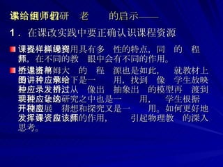 本课例给教研组老师们的启示—— 1 ．在课改实践中要正确认识课程资源 课程资源的利用具有多样性的特点，同样的课程资源，在不同的教师眼中会有不同的作用。 上述塔柯姆大桥的课程资源也是如此，单就教材上的图片讲解一下是一种应用，找到录像给学生放映是一种应用，从录像出发抽象出桥的模型再过渡到共振现象的研究之中也是一种应用，让学生根据这一模型展开猜想和探究又是一种应用。如何更好地发挥好课程资源的作用，应该引起物理教师的深入思考。  