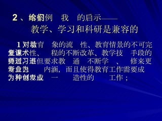 2 、 本案例给我们的启示——   教学、学习和科研是兼容的 1 ）教育对象的流动性、教育情景的不可完全重复性、课程的不断改革、教学技术手段的更新，不但要求教师通过不断学习、进修来更新自己专业内涵，而且使得教育工作需要成为、并可以成为一种创造性的专业工作； 