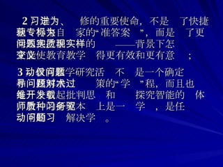 2 ）学习、进修的重要使命，不是为了快捷地获得来自专家的“标准答案”，而是为了更深入地挖掘问题的实质——现实背景下怎样才能使教育教学变得更有效和更有意义； 3 ）教育教学研究活动不仅是一个确定问题和寻找解决问题对策的“学术”过程，而且也是一个引起批判思维和开发探究智能的载体，教师的研究本质上是一种学习，是任务驱动下的问题解决学习。   
