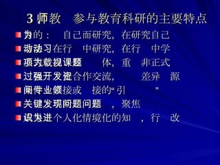 3 、教师参与教育科研的主要特点 目的：为自己而研究，在研究自己 方法：在行动中研究，在行动中学习 形式：以项目为载体，重视非正式课题 过程：强化合作交流，开发差异资源 条件：直接或间接的“专业引领” 关键：不断发现问题，聚焦问题 成果：个人化情境化的知识，行为改进 