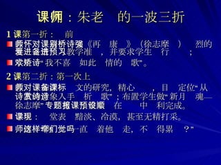 课例：朱老师的一波三折 1 、第一折：课前 教师：怀着对课文《再别康桥》（徐志摩诗）强烈的喜爱之情进入教学准备，并要求学生进行预习； 学生：“我不喜欢如此矫情的诗歌”。 2 、第二折：第一次上课 教师：加深对课文的研究，精心备课，目标定位“从诗歌的意象入手赏析诗歌”；布置学生做“新月诗魂—徐志摩”专题剪报；整堂课在预设中顺利完成。   学生：课堂表现黯淡、冷漠，甚至无精打采。 师傅：“你这样一直牵着他们走，不觉得累吗？”   