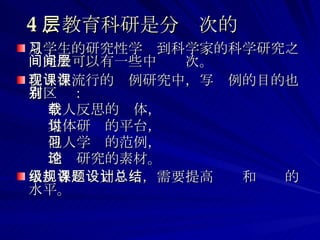 4 、教育科研是分层次的 从学生的研究性学习到科学家的科学研究之间完全可以有一些中间层次。 在现在流行的课例研究中，写课例的目的也有区别： 个人反思的载体， 集体研讨的平台， 他人学习的范例， 理论研究的素材。 承担各级规划课题，需要提高设计和总结的水平。 