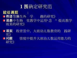 比较两组课题： 《培养学生外语学习兴趣的研究》 《初中生物课堂教学中运用“悬念” 提高教学效果的研究》 《新课程背景中，大班幼儿数教育的实践研究》 《在问题情境中提升大班幼儿数运用能力的研究》 1 、确定研究范围 