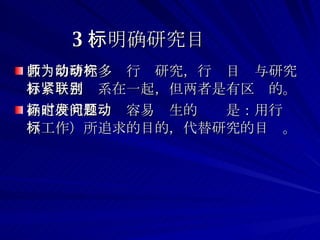 3 、明确研究目标 教师的研究多为行动研究，行动目标与研究目标紧密联系在一起，但两者是有区别的。 确定研究目标时容易发生的问题是：用行动（工作）所追求的目的，代替研究的目标。 
