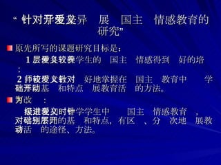 “ 针对学生差异开展爱国主义情感教育的研究” 原先所写的课题研究目标是： 1 、使各层次学生的爱国主义情感得到较好的培养； 2 、使广大教师较好地掌握在爱国主义教育中针对学生不同基础和特点开展教育活动的方法。 可改为： 探索在初级中学学生中进爱国主义情感教育时，针对学生不同的基础和特点，有区别、分层次地开展教育活动的途径、方法。 