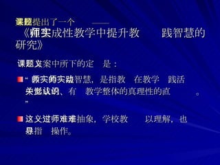 某校提出了一个课题——   《 在生成性教学中提升教师实践智慧的研究》 课题方案中所下的定义是： “ 教师的实践智慧，是指教师在教学实践活动中形成的、有关教学整体的真理性的直觉认识。” 这一定义过于抽象，学校教师难以理解，也难以指导操作。 