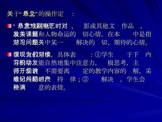 关于“悬念”的操作定义： “ 悬念”原指欣赏戏剧、电影或其他文艺作品时，对故事发展和人物命运的关切心情，在本课题中是指学生对学习中某一问题解决的关切、期待的心情。 在课堂教学中，具体表现为：①学生们对于下续内容的学习能自然地集中注意力，积极思考，主动发言；②教师不需要离开规定的教学内容的讲解，采取另外的手段维持纪律；③问题解决时，学生会产生一种满意的表情。 