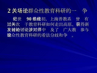 2 、关于群众性教育科研的一场争论   上世纪 90 年代初，上海普教系统曾经有过一次关于教育科研如何走出高原 、 获得新发展的讨论，讨论中涉及了对广大教师参与群众性教育科研的看法分歧和争论。  