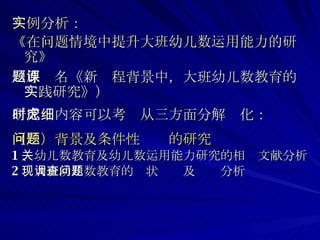 实例分析：   《在问题情境中提升大班幼儿数运用能力的研究》   （原题名《新课程背景中，大班幼儿数教育的实践研究》） 研究时内容可以考虑从三方面分解细化： （一）背景及条件性问题的研究 1 、幼儿数教育及幼儿数运用能力研究的相关文献分析 2 、大班幼儿数教育的现状调查及问题分析 
