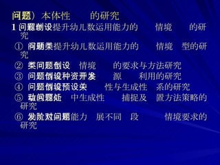 （二）本体性问题的研究 1 、有助于提升幼儿数运用能力的问题情境创设的研究 ①  有助于提升幼儿数运用能力的问题情境类型的研究 ②  不同类型问题情境创设的要求与方法研究 ③  问题情境创设中多种资源开发利用的研究 ④  问题情境创设中预设性与生成性关系的研究 ⑤  数教育活动中生成性问题捕捉及处置方法策略的研究 ⑥  幼儿数运用能力发展不同阶段对问题情境要求的研究 