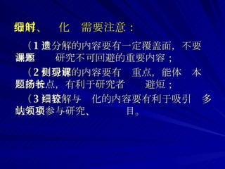 分解、细化时需要注意： （ 1 ）分解的内容要有一定覆盖面，不要遗漏本课题研究不可回避的重要内容； （ 2 ）分解的内容要有侧重点，能体现本课题的特点，有利于研究者扬长避短； （ 3 ）分解与细化的内容要有利于吸引较多的人来参与研究、认领项目。 
