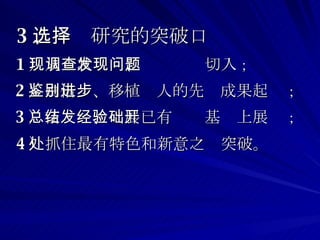 3 、选择研究的突破口 1 ）从现状调查、发现问题切入 ； 2 ）由借鉴、移植别人的先进成果起步 ； 3 ）在总结、发展已有经验基础上展开 ； 4 ）抓住最有特色和新意之处突破。  