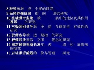 8 、年轻教师成长个案的研究 9 、年轻教师培养指导的组织形式研究 10 、教研组在年轻教师专业发展中的地位及其作用有效发挥的研究 11 、提高对年轻教师个别指导与群体指导有效性的研究 12 、新入职教师适应期指导的研究 13 、年轻后期教师克服职业倦怠的研究 14 、学校文化氛围对年轻教师专业成长和发展影响的研究 15 、对年轻教师的评价与管理问题研究 