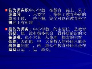 有人认为：中小学教师在教育实践上积累了丰富的经验，只要学习、掌握了教育科研的方法手段，坚持不懈，完全可以在教育科学研究上有所建树； 有人则认为：中小学教师的主要任务是教育教学，他们没有很多机会获得科研前沿的大量信息，也不太具备从事理论探索的主客观条件，因而他们中绝大多数人的科研只能是低层次的重复，所谓群众性教育科研只是在搞群众运动、运动群众。  