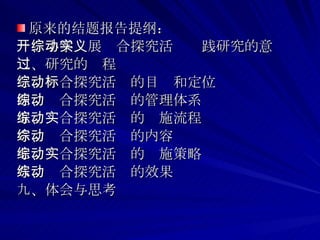 原来的结题报告提纲： 一、小学开展综合探究活动实践研究的意义 二、研究的过程 三、综合探究活动的目标和定位 四、综合探究活动的管理体系 五、综合探究活动的实施流程 六、综合探究活动的内容 七、综合探究活动的实施策略 八、综合探究活动的效果 九、体会与思考 