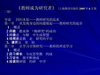 《教师成为研究者》 （上海教育出版社 2005 年 6 月第二版）   导论  回归本原——教师研究的追求   第一章  从发现身边的问题做起——教师研究的起步 1 ．概述 2 ．教师都来体验“做研究”的成功 3 ．在追问与解读中生成智慧 4 ．网络是教师走进研究的平台 5.  研究从课堂开始  第二章  让学习引领研究——教师的理论学习 1 ．概述 2 ．团体学习与反思型教师的成长  3 ．学习让我不断地成长 4 ．在科研情报的研读中学习 