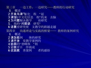 第三章  一边工作，一边研究——教师的行动研究 1 ．概述 2 ．从开发“鸟文化课程”起飞 3 ．“高中文化信息课程”的来龙去脉 4 ．为了解决教学问题而研究 5 ．我的“问题意识研究” 6 ．教育研究使语文教学的路越走越宽 第四章  沟通理论与实践的桥梁—— 教师的案例研究 1 ．概述 2 ．以课例为载体的研究 3 ．一个课堂教学案例的开发  4 ．我的“登峰体验”历程 5 ．教育日记伴我成长 6 ．几位优秀案例获奖者的感悟 