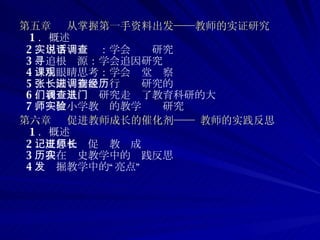 第五章  从掌握第一手资料出发——教师的实证研究 1 ．概述 2 ．用事实说话：学会调查研究 3 ．追根寻源：学会追因研究 4 ．用眼睛思考：学会课堂观察 5 ．张园长初次进行调查研究的经历 6 ．我们从调查研究走进了教育科研的大门 7 ．一位小学教师的教学实验研究  第六章  促进教师成长的催化剂—— 教师的实践反思 1 ．概述 2 ．反思札记促进教师成长 3 ．我在历史教学中的实践反思 4 ．发掘教学中的“亮点” 