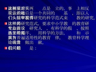 表面来看这两种观点是对立的，事实上相反观点的背后是一个共同的认识基础，即以人们头脑中教育研究的科学范式来审视教师的研究。 这样的研究范式，要求中小学教师的教育研究如同专业研究人员，有科学的假设、按照科学的程序、选用科学的方法，发现和揭示具有普遍适用性的教育规律，为教育科学理论的建设做出贡献。 我们的问题是：  
