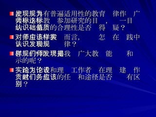 把发现具有普遍适用性的教育规律作为广大中小学教师参加研究的目标，这一目标的认识基础的合理性是否值得质疑？ 对于中小学教师而言，应该怎样在实践中去认识和发现规律？ 怎样的“规律”是我们广大教师能发现和揭示的呢？ 实践工作者和理论工作者为在理论建设作贡献时，他们的任务和途径是否应该有区别？  