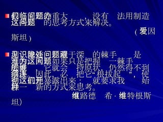 我们面临的重大问题，没有办法用制造这些问题的思考方式来解决。 ( 爱因斯坦 )  洞见或透识隐藏于深处的棘手问题是艰难的，因为如果只是把握这一棘手问题的表层，它就会维持原状，仍然得不到解决。因此，必须把它“连根拔起”，使它彻底地暴露出来；这就要求我们开始以一种新的方式来思考。 （路德维希 · 维特根斯坦）   