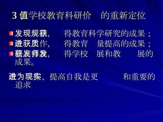 3 、学校教育科研价值的重新定位   发现规律，获得教育科学研究的成果； 改进工作，获得教育质量提高的成果； 提高自我，获得学校发展和教师发展的成果。 改进工作、提高自我是更为现实和重要的追求  