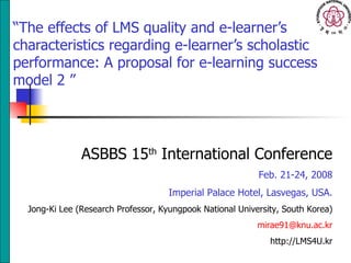 “ The effects of LMS quality and e-learner’s characteristics regarding e-learner’s scholastic performance: A proposal for e-learning success model  2   ” ASBBS 15 th  International Conference Feb. 21-24, 2008 Imperial Palace Hotel, Lasvegas, USA. Jong-Ki Lee (Research Professor, Kyungpook National University, South Korea) [email_address] http://LMS4U.kr 