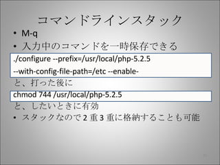 コマンドラインスタック M-q 入力中のコマンドを一時保存できる ./configure --prefix=/usr/local/php-5.2.5 --with-config-file-path=/etc --enable- と、打った後に chmod 744 /usr/local/php-5.2.5 と、したいときに有効 スタックなので 2 重 3 重に格納することも可能 