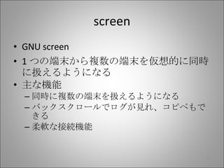screen GNU screen 1 つの端末から複数の端末を仮想的に同時に扱えるようになる 主な機能 同時に複数の端末を扱えるようになる バックスクロールでログが見れ、コピペもできる 柔軟な接続機能 