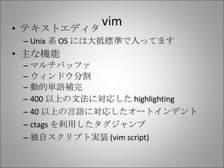 vim テキストエディタ Unix 系 OS には大抵標準で入ってます 主な機能 マルチバッファ ウィンドウ分割 動的単語補完 400 以上の文法に対応した highlighting 40 以上の言語に対応したオートインデント ctags を利用したタグジャンプ 独自スクリプト実装 (vim script) 