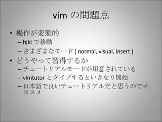 vim の問題点 操作が変態的 hjkl で移動 さまざまなモード ( normal, visual, insert ) どうやって習得するか チュートリアルモードが用意されている vimtutor とタイプするといきなり開始 日本語で良いチュートリアルだと思うのでオススメ 