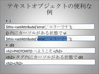 テキストオブジェクトの便利な例 i $this->setAttribute('error', ' エラーです '); () 内にカーソルがある状態で vi $this->setAttribute('error', ' エラーです '); dit <h2>PHOTOHITO へようこそ </h2> <h2> タグ内にカーソルがある状態で dit <h2></h2> 