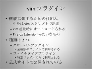 vim プラグイン 機能拡張するための仕組み 中身は vim スクリプトで記述 vim 起動時にオートロードされる Firefox Extension みたいなもの 種類は 2 つ グローバルプラグイン 全種類のファイルで利用される ファイルタイププラグイン 特定ファイルのみで利用される 公式サイトで公開されている 