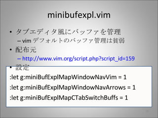 minibufexpl.vim タブエディタ風にバッファを管理 vim デフォルトのバッファ管理は貧弱 配布元 http://www.vim.org/script.php?script_id=159 設定 :let g:miniBufExplMapWindowNavVim = 1 :let g:miniBufExplMapWindowNavArrows = 1 :let g:miniBufExplMapCTabSwitchBuffs = 1 
