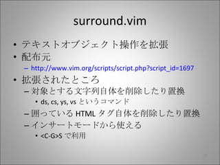 surround.vim テキストオブジェクト操作を拡張 配布元 http://www.vim.org/scripts/script.php?script_id=1697 拡張されたところ 対象とする文字列自体を削除したり置換 ds, cs, ys, vs というコマンド 囲っている HTML タグ自体を削除したり置換 インサートモードから使える <C-G>S で利用 