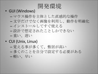 開発環境 GUI (Windows) マウス操作を主体とした直感的な操作 文字だけでなく画像を利用し、動作を明確化 インストールしてすぐ使える 設計で想定されたことしかできない 重い、遅い CUI (Unix, Linux) 覚える事が多くて、敷居が高い 多くのことを自分で設定する必要がある 軽い、早い 